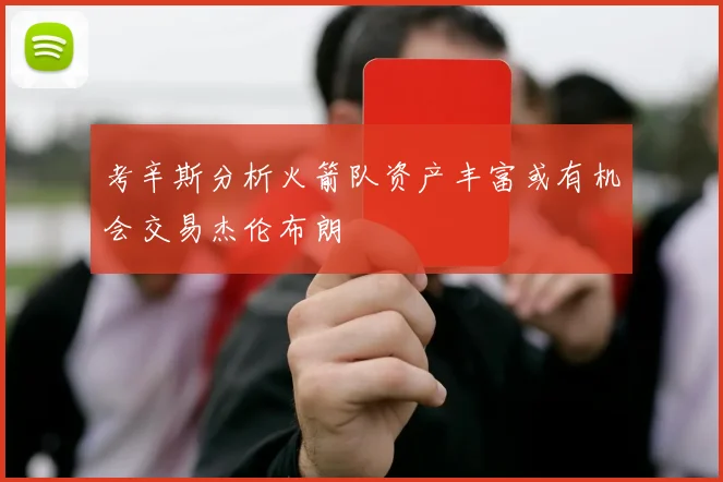 考辛斯分析火箭队资产丰富或有机会交易杰伦布朗