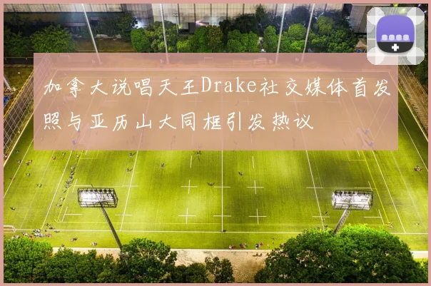 加拿大说唱天王Drake社交媒体首发照与亚历山大同框引发热议