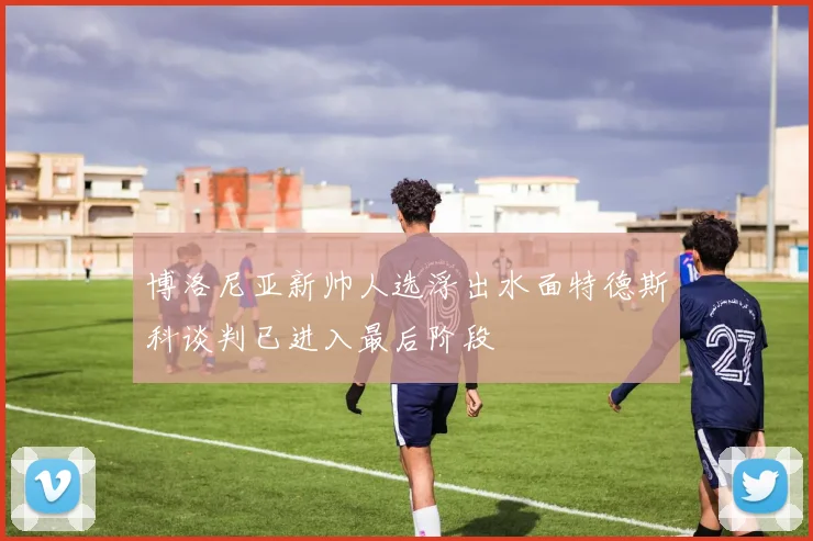 博洛尼亚新帅人选浮出水面特德斯科谈判已进入最后阶段