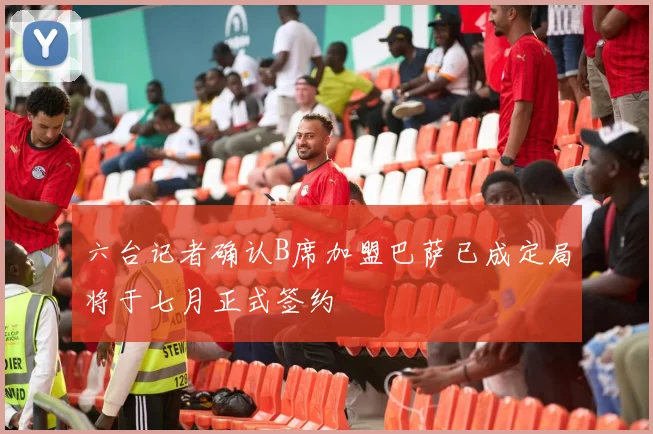 六台记者确认B席加盟巴萨已成定局将于七月正式签约