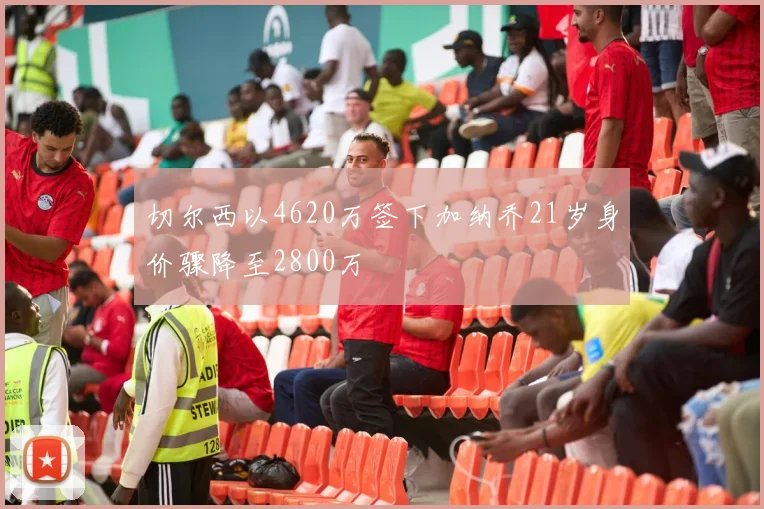 切尔西以4620万签下加纳乔21岁身价骤降至2800万