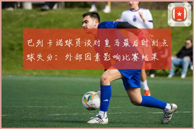 巴列卡诺球员谈对皇马最后时刻点球失分：外部因素影响比赛结果