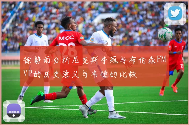 徐静雨分析尼克斯夺冠与布伦森FMVP的历史意义与韦德的比较