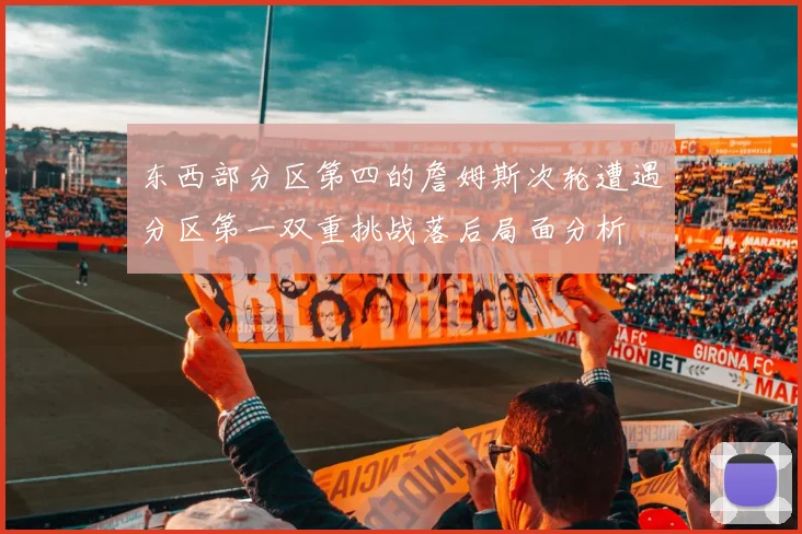 东西部分区第四的詹姆斯次轮遭遇分区第一双重挑战落后局面分析