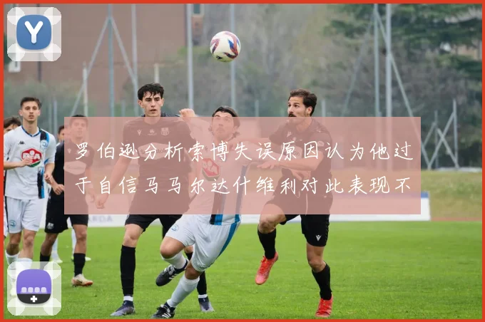 罗伯逊分析索博失误原因认为他过于自信马马尔达什维利对此表现不满