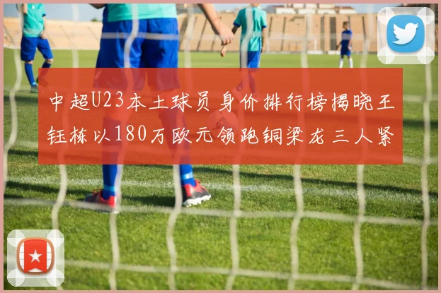 中超U23本土球员身价排行榜揭晓王钰栋以180万欧元领跑铜梁龙三人紧随其后