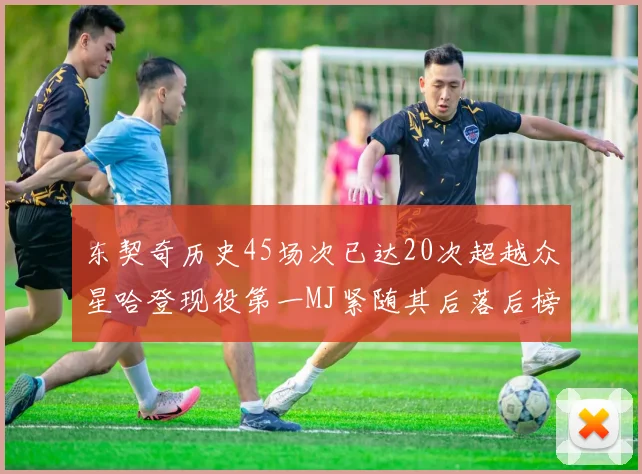 东契奇历史45场次已达20次超越众星哈登现役第一MJ紧随其后落后榜首100场