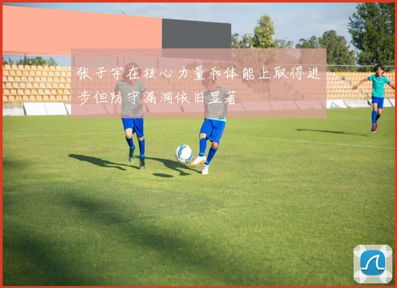 张子宇在核心力量和体能上取得进步但防守漏洞依旧显著